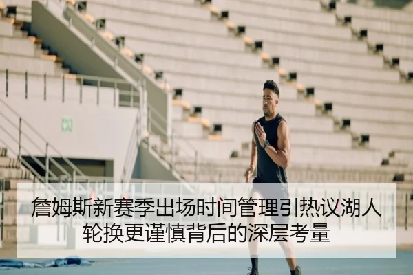 詹姆斯新赛季出场时间管理引热议湖人轮换更谨慎背后的深层考量